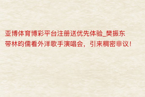 亚博体育博彩平台注册送优先体验_樊振东带林昀儒看外洋歌手演唱会，引来稠密非议！