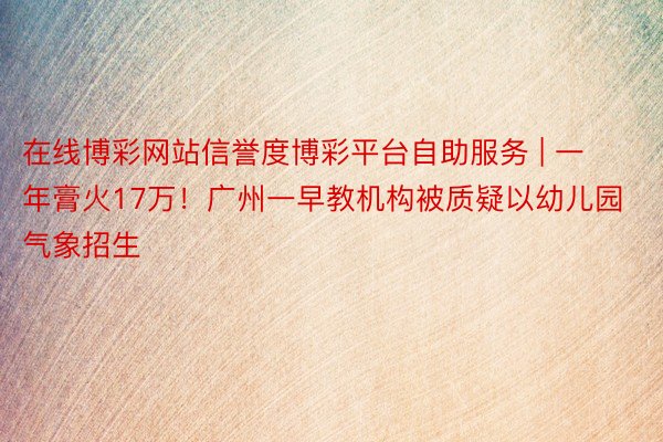在线博彩网站信誉度博彩平台自助服务 | 一年膏火17万！广州一早教机构被质疑以幼儿园气象招生