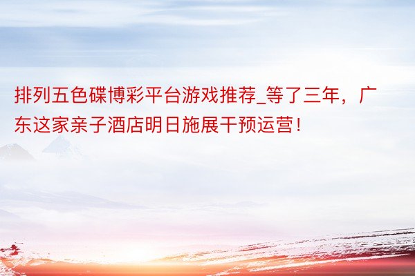 排列五色碟博彩平台游戏推荐_等了三年，广东这家亲子酒店明日施展干预运营！