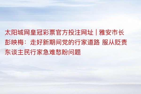 太阳城网皇冠彩票官方投注网址 | 雅安市长彭映梅：走好新期间党的行家道路 服从贬责东谈主民行家急难愁盼问题