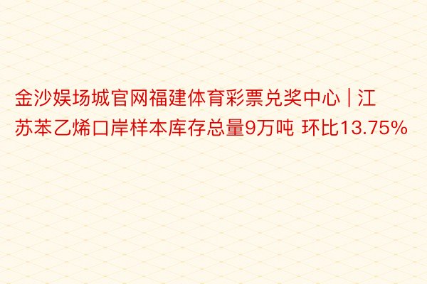 金沙娱场城官网福建体育彩票兑奖中心 | 江苏苯乙烯口岸样本库存总量9万吨 环比13.75%
