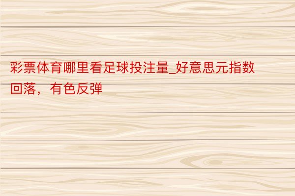 彩票体育哪里看足球投注量_好意思元指数回落，有色反弹