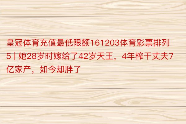 皇冠体育充值最低限额161203体育彩票排列5 | 她28岁时嫁给了42岁天王，4年榨干丈夫7亿家产，如今却胖了