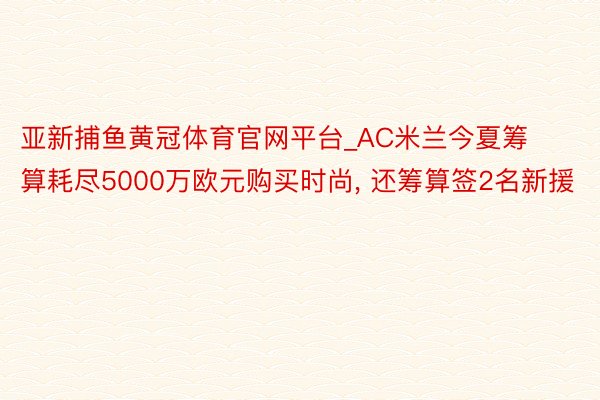 亚新捕鱼黄冠体育官网平台_AC米兰今夏筹算耗尽5000万欧元购买时尚, 还筹算签2名新援
