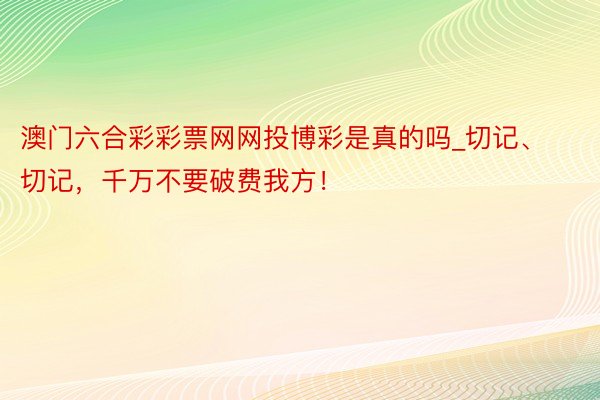 澳门六合彩彩票网网投博彩是真的吗_切记、切记，千万不要破费我方！