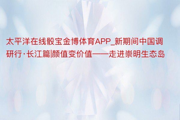 太平洋在线骰宝金博体育APP_新期间中国调研行·长江篇|颜值变价值——走进崇明生态岛