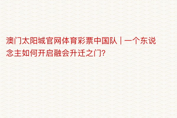 澳门太阳城官网体育彩票中国队 | 一个东说念主如何开启融会升迁之门？