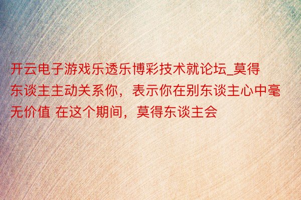 开云电子游戏乐透乐博彩技术就论坛_莫得东谈主主动关系你,表示你在别东谈主心中毫无价值 在这个期间,莫得东谈主会