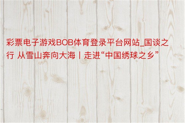 彩票电子游戏BOB体育登录平台网站_国谈之行 从雪山奔向大海丨走进“中国绣球之乡”