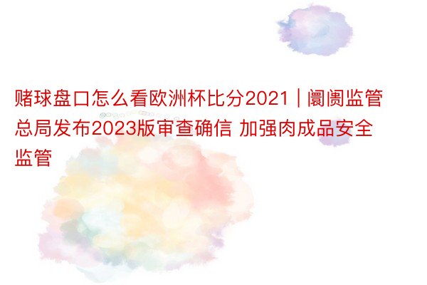 赌球盘口怎么看欧洲杯比分2021 | 阛阓监管总局发布2023版审查确信 加强肉成品安全监管
