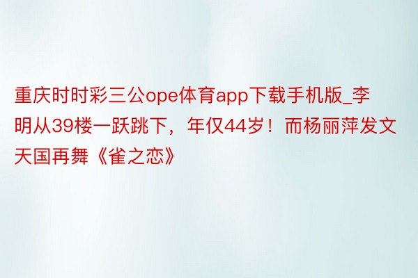 重庆时时彩三公ope体育app下载手机版_李明从39楼一跃跳下，年仅44岁！而杨丽萍发文天国再舞《雀之恋》