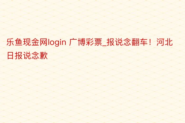 乐鱼现金网login 广博彩票_报说念翻车！河北日报说念歉