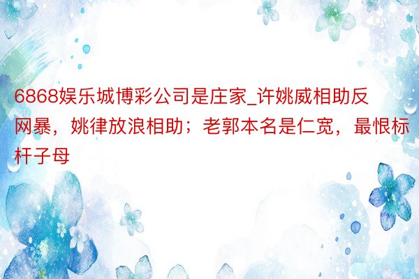 6868娱乐城博彩公司是庄家_许姚威相助反网暴，姚律放浪相助；老郭本名是仁宽，最恨标杆子母