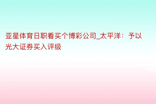 亚星体育日职看买个博彩公司_太平洋：予以光大证券买入评级