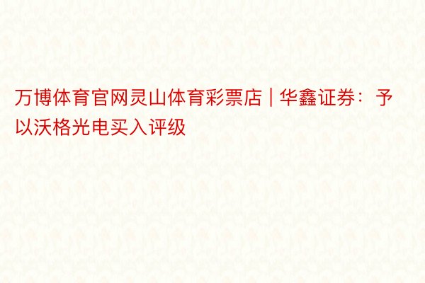 万博体育官网灵山体育彩票店 | 华鑫证券：予以沃格光电买入评级