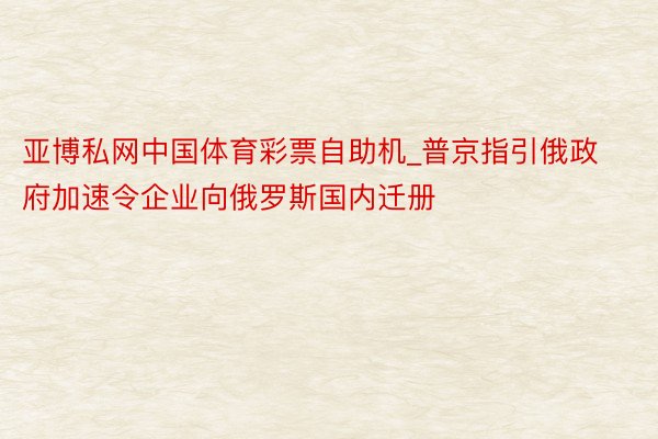 亚博私网中国体育彩票自助机_普京指引俄政府加速令企业向俄罗斯国内迁册