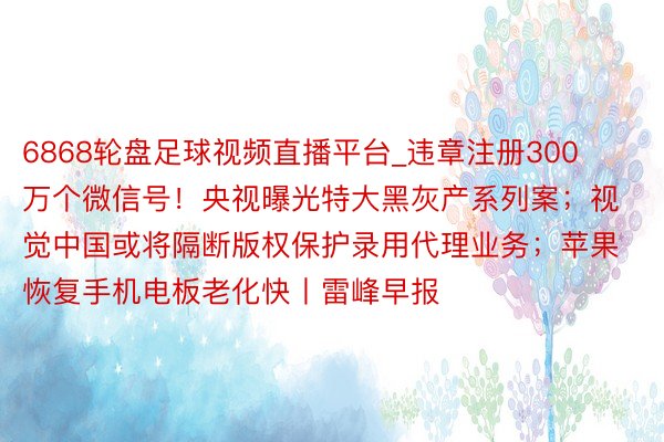 6868轮盘足球视频直播平台_违章注册300万个微信号！央视曝光特大黑灰产系列案；视觉中国或将隔断版权保护录用代理业务；苹果恢复手机电板老化快丨雷峰早报