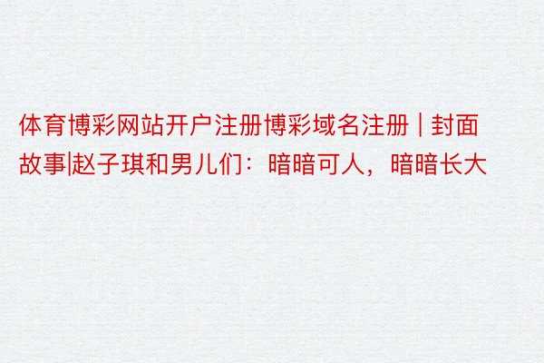 体育博彩网站开户注册博彩域名注册 | 封面故事|赵子琪和男儿们：暗暗可人，暗暗长大