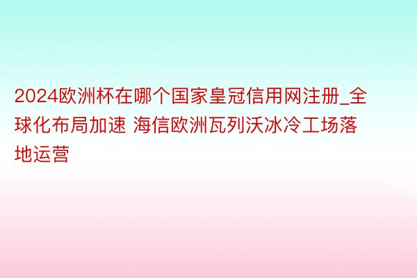 2024欧洲杯在哪个国家皇冠信用网注册_全球化布局加速 海信欧洲瓦列沃冰冷工场落地运营