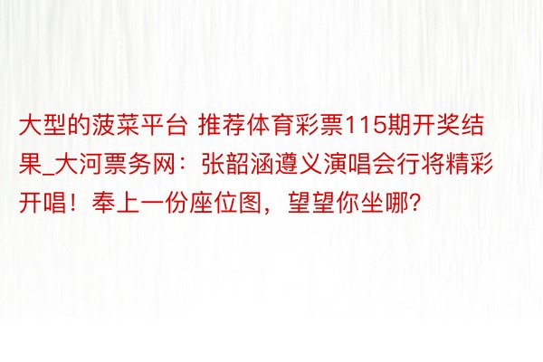 大型的菠菜平台 推荐体育彩票115期开奖结果_大河票务网：张韶涵遵义演唱会行将精彩开唱！奉上一份座位图，望望你坐哪？