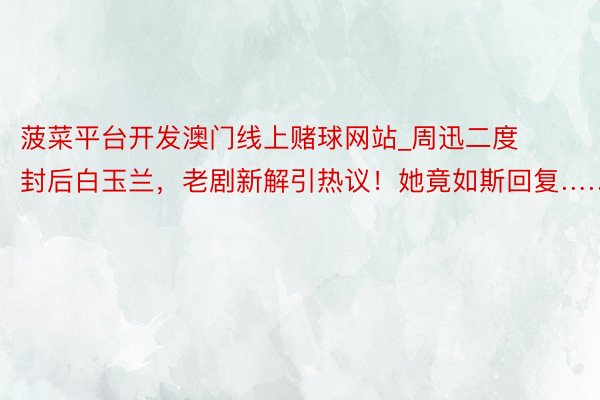 菠菜平台开发澳门线上赌球网站_周迅二度封后白玉兰，老剧新解引热议！她竟如斯回复……