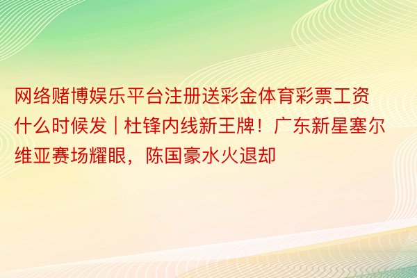 网络赌博娱乐平台注册送彩金体育彩票工资什么时候发 | 杜锋内线新王牌！广东新星塞尔维亚赛场耀眼，陈国豪水火退却