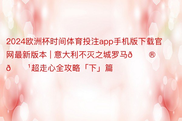 2024欧洲杯时间体育投注app手机版下载官网最新版本 | 意大利不灭之城罗马🇮🇹超走心全攻略「下」篇