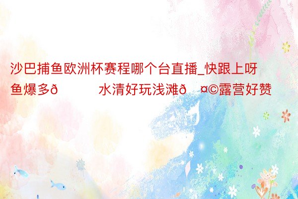 沙巴捕鱼欧洲杯赛程哪个台直播_快跟上呀‼️鱼爆多🐟水清好玩浅滩🤩露营好赞