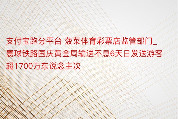支付宝跑分平台 菠菜体育彩票店监管部门_寰球铁路国庆黄金周输送不息6天日发送游客超1700万东说念主次