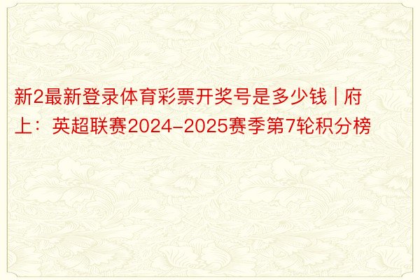新2最新登录体育彩票开奖号是多少钱 | 府上：英超联赛2024-2025赛季第7轮积分榜