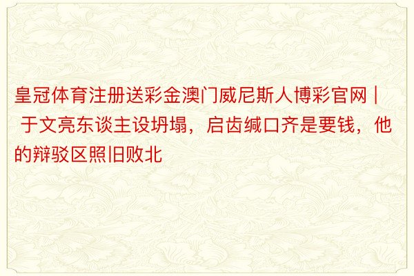 皇冠体育注册送彩金澳门威尼斯人博彩官网 | 于文亮东谈主设坍塌，启齿缄口齐是要钱，他的辩驳区照旧败北