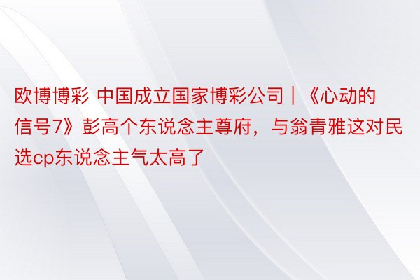 欧博博彩 中国成立国家博彩公司 | 《心动的信号7》彭高个东说念主尊府，与翁青雅这对民选cp东说念主气太高了