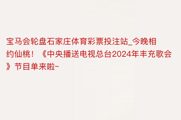 宝马会轮盘石家庄体育彩票投注站_今晚相约仙桃！《中央播送电视总台2024年丰充歌会》节目单来啦~