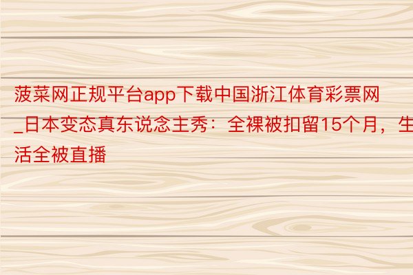 菠菜网正规平台app下载中国浙江体育彩票网_日本变态真东说念主秀：全裸被扣留15个月，生活全被直播