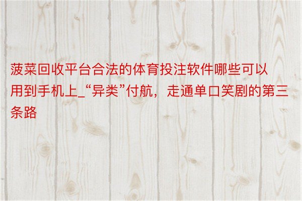 菠菜回收平台合法的体育投注软件哪些可以用到手机上_“异类”付航，走通单口笑剧的第三条路