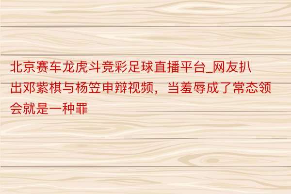 北京赛车龙虎斗竞彩足球直播平台_网友扒出邓紫棋与杨笠申辩视频，当羞辱成了常态领会就是一种罪