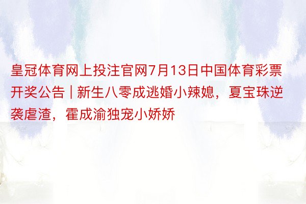 皇冠体育网上投注官网7月13日中国体育彩票开奖公告 | 新生八零成逃婚小辣媳，夏宝珠逆袭虐渣，霍成渝独宠小娇娇