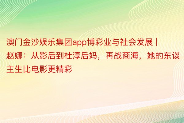 澳门金沙娱乐集团app博彩业与社会发展 | 赵娜：从影后到杜淳后妈，再战商海，她的东谈主生比电影更精彩