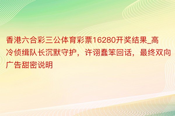香港六合彩三公体育彩票16280开奖结果_高冷侦缉队长沉默守护，许诩蠢笨回话，最终双向广告甜密说明