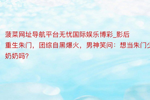 菠菜网址导航平台无忧国际娱乐博彩_影后重生朱门，团综自黑爆火，男神笑问：想当朱门少奶奶吗？