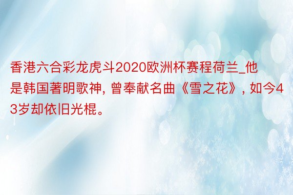 香港六合彩龙虎斗2020欧洲杯赛程荷兰_他是韩国著明歌神, 曾奉献名曲《雪之花》, 如今43岁却依旧光棍。