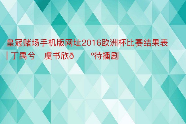 皇冠赌场手机版网址2016欧洲杯比赛结果表 | 丁禹兮❌虞书欣📺待播剧