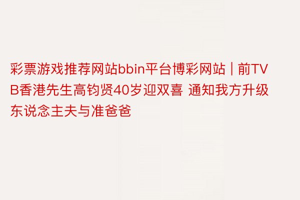 彩票游戏推荐网站bbin平台博彩网站 | 前TVB香港先生高钧贤40岁迎双喜 通知我方升级东说念主夫与准爸爸