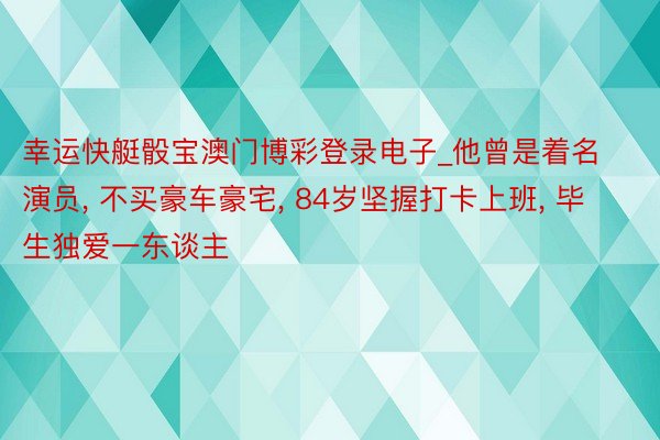 幸运快艇骰宝澳门博彩登录电子_他曾是着名演员, 不买豪车豪宅, 84岁坚握打卡上班, 毕生独爱一东谈主