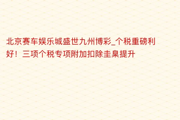 北京赛车娱乐城盛世九州博彩_个税重磅利好！三项个税专项附加扣除圭臬提升