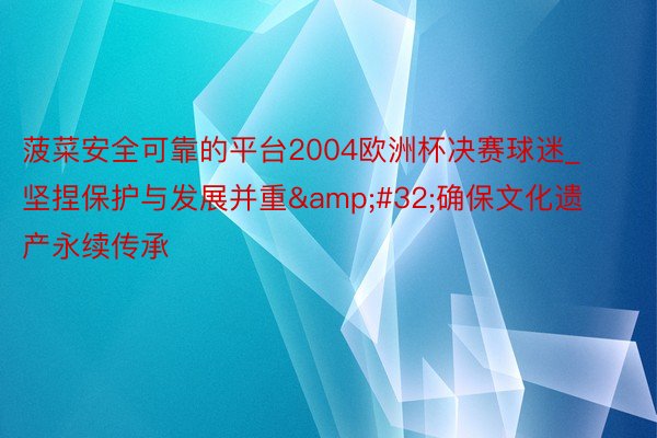 菠菜安全可靠的平台2004欧洲杯决赛球迷_坚捏保护与发展并重&#32;确保文化遗产永续传承