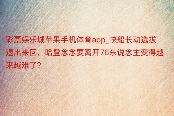 彩票娱乐城苹果手机体育app_快船长动选拔退出来回，哈登念念要离开76东说念主变得越来越难了？