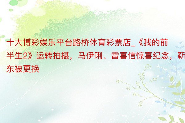 十大博彩娱乐平台路桥体育彩票店_《我的前半生2》运转拍摄，马伊琍、雷喜信惊喜纪念，靳东被更换
