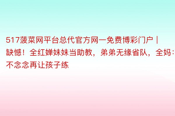 517菠菜网平台总代官方网一免费博彩门户 | 缺憾！全红婵妹妹当助教，弟弟无缘省队，全妈：不念念再让孩子练