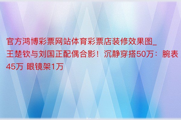官方鸿博彩票网站体育彩票店装修效果图_王楚钦与刘国正配偶合影！沉静穿搭50万：腕表45万 眼镜架1万